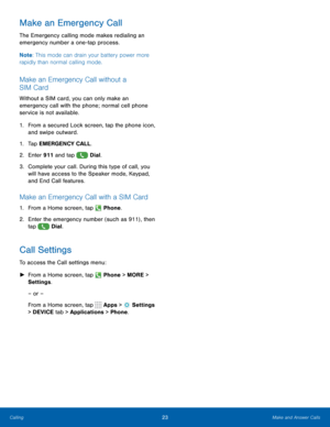 Page 2923Make and Answer Calls
Make an Emergency Call
The Emergency calling mode makes redialing an 
emergency number a one-tap process. 
Note: This mode can drain your battery power more 
rapidly than normal calling mode. 
Make an Emergency Call without a 
SIM Card
Without a SIM card, you can only make an 
emergency call with the phone; normal cell phone 
service is not available. 
1.  From a secured Lock screen, tap the phone icon, 
and swipe outward.
1.  Tap EMERGENCY CALL.
2.  Enter 911 and tap 
 Dial.
3....