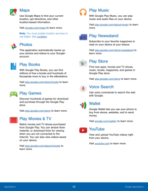 Page 3428Google Applications
Maps
Use Google Maps to find your current 
location, get directions, and other 
location-based information.
Visit google.com/maps to learn more.
Note: You must enable location services to 
use Maps. See Location.
Photos
This application automatically backs up 
your photos and videos to your Google+ 
account.
Play Books
With Google Play Books, you can find 
millions of free e-books and hundreds of 
thousands more to buy in the eBookstore.
Visit play.google.com/store/books to learn...