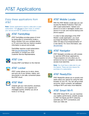 Page 3529AT&T Applications
AT&T Applications
Enjoy these applications from 
AT&T.
Note: Certain applications require a data plan or paid 
subscription. Visit att.com to learn more, or contact 
your service provider for additional information.
AT&T FamilyMap
AT&T FamilyMap provides peace of mind 
by being able to conveniently locate a 
family member from your wireless device 
or PC and know that your family’s location 
information is secure and private.
FamilyMap requires a paid subscription. 
Visit...