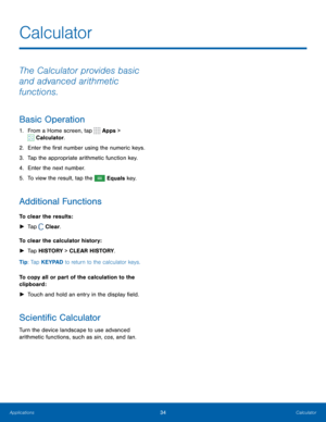 Page 4034Calculator
The Calculator provides basic 
and advanced arithmetic 
functions.
Basic Operation
1. From a Home screen, tap  Apps > 
 Calculator.
2.  Enter the first number using the numeric keys.
3.  Tap the appropriate arithmetic function key.
4.  Enter the next number.
5.  To view the result, tap the 
 Equals key.
Additional Functions
To clear the results :
 
► Tap 
 Clear.
To clear the calculator history:  
► Tap HISTORY > CLEAR HISTORY. 
Tip: Tap KEYPAD to return to the calculator keys.
To copy all...