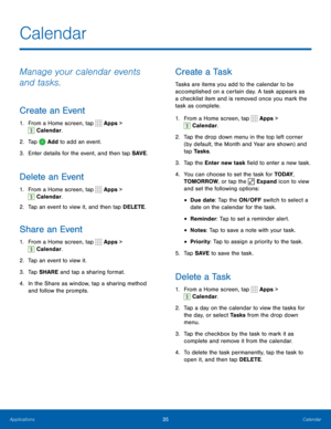 Page 4135Calendar
Calendar
Manage your calendar events 
and tasks.
Create an Event
1. From a Home screen, tap  Apps > 
 Calendar.
2.  Tap 
 Add to add an event.
3.  Enter details for the event, and then tap SAVE .
Delete an Event
1. From a Home screen, tap  Apps > 
 Calendar.
2.  Tap an event to view it, and then tap DELETE.
Share an Event
1.  From a Home screen, tap  Apps > 
 Calendar.
2.  Tap an event to view it. 
3.  Tap SHARE and tap a sharing format.
4.  In the Share as window, tap a sharing method 
and...