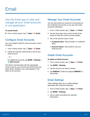Page 5044Email
Email
Use the Email app to view and 
manage all your email accounts 
in one application.
To access Email : 
► From a Home screen, tap 
 Apps >  Email.
Configure Email Accounts
You can configure Email for most accounts in just a 
few steps.
1. From a Home screen, tap 
 Apps >  Email.
2.  Follow the onscreen instructions to set up your 
email account.
– or –
For additional accounts, tap MORE > Settings  > 
 Add account.
The device communicates with the appropriate 
server to set up your account and...