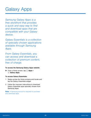 Page 5145Galaxy Apps
Samsung Galaxy Apps is a 
free storefront that provides 
a quick and easy way to find 
and download apps that are 
compatible with your Galaxy 
device.
Galaxy Essentials is a collection 
of specially chosen applications 
available through Samsung 
Apps.
From Galaxy Essentials, you 
can access and download a 
collection of premium content, 
free of charge.
To access the Samsung Galaxy Apps website: 
► From a Home screen, tap 
 Apps > 
 Galaxy Apps.
To access Galaxy Essentials :
1.  Swipe...