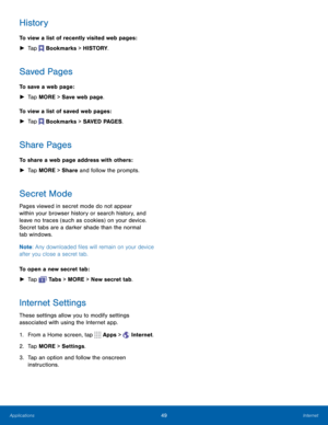 Page 5549Internet
History
To view a list of recently visited web pages : 
► Tap 
 Bookmarks > HISTORY.
Saved Pages
To save a web page:
 
► Tap MORE > Save web page.
To view a list of saved web pages :  
► Tap 
 Bookmarks > SAVED PAGES.
Share Pages
To share a web page address with others :
 
► Tap MORE > Share and follow the prompts.
Secret Mode
Pages viewed in secret mode do not appear 
within your browser history or search history, and 
leave no traces (such as cookies) on your device. 
Secret tabs are a...