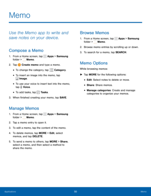 Page 5650Memo
Memo
Use the Memo app to write and 
save notes on your device.
Compose a Memo
1. From a Home screen, tap  Apps > Samsung 
folder > 
 Memo. 
2.  Tap 
 Create memo and type a memo.
• To change the category, tap  Category .
• To insert an image into the memo, tap 
 Image.
• To use your voice to insert text into the memo, 
tap 
 Voice.
• To add tasks, tap  Tasks.
3.  When finished creating your memo, tap SAVE .
Manage Memos
1. From a Home screen, tap  Apps > Samsung 
folder > 
 Memo.
2.  Tap a memo...