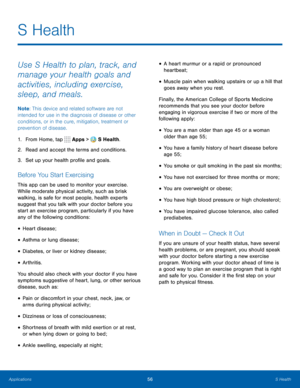 Page 6256S Health
Use S Health to plan, track, and 
manage your health goals and 
activities, including exercise, 
sleep, and meals.
Note: This device and related software are not 
intended for use in the diagnosis of disease or other 
conditions, or in the cure, mitigation, treatment or 
prevention of disease.
1.  From Home, tap 
 Apps >  S Health.
2.  Read and accept the terms and conditions.
3.  Set up your health profile and goals.
Before You Start Exercising
This app can be used to monitor your exercise....