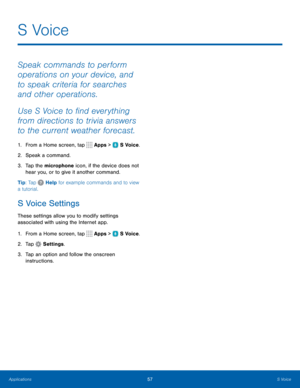 Page 6357S Voice
S  Voice
Speak commands to perform 
operations on your device, and 
to speak criteria for searches 
and other operations.
Use S Voice to find everything 
from directions to trivia answers 
to the current weather forecast.
1. From a Home screen, tap  Apps >  S Voice.
2.  Speak a command.
3.  Tap the microphone icon, if the device does not 
hear you, or to give it another command.
Tip: Tap 
 Help for example commands and to view 
a tutorial.
S Voice Settings
These settings allow you to modify...