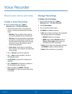 Page 6559Voice Recorder
Voice Recorder
Record voice memos and notes.
Create a Voice Recording
 
► From a Home screen, tap  Apps > 
Samsung folder > 
 Voice Recorder.
• Tap the drop down menu in the upper left 
corner to choose the appropriate recording 
mode:
 
-Standard: This recording mode picks up 
any sounds detected by the microphones.
 
-Interview: The top and bottom microphones 
are used for two-directional recording. The 
top and bottom of the device pick up equal 
amounts of sound. Microphones can be...