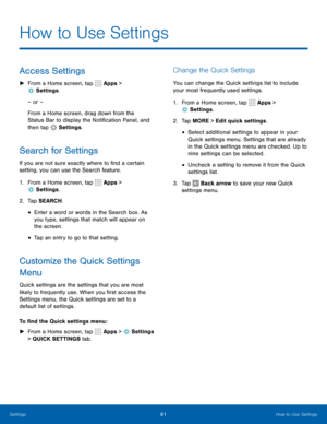 Page 6761How to Use Settings
How to Use Settings
Access Settings
 
► From a Home screen, tap  Apps > 
 Settings .
– or –
From a Home screen, drag down from the 
Status Bar to display the Notification Panel, and 
then tap 
 Settings .
Search for Settings
If you are not sure exactly where to find a certain 
setting, you can use the Search feature.
1. From a Home screen, tap 
 Apps > 
 Settings .
2.  Tap SEARCH.
• Enter a word or words in the Search box. As 
you type, settings that match will appear on 
the...