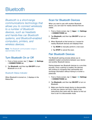 Page 7064Bluetooth
Bluetooth
Bluetooth is a short-range 
communications technology that 
allows you to connect wirelessly 
to a number of Bluetooth 
devices, such as headsets 
and hands-free car Bluetooth 
systems, and Bluetooth-enabled 
computers, printers, and 
wireless devices. 
Note: The Bluetooth communication range is 
approximately 30 feet.
Turn Bluetooth On or Off
1.  From a Home screen, tap  Apps >  Settings 
> CONNECTIONS tab.
2.  Tap Bluetooth, and then tap ON/OFF to turn 
Bluetooth on or off....