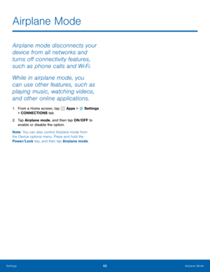 Page 7266Airplane Mode
Airplane mode disconnects your 
device from all networks and 
turns off connectivity features, 
such as phone calls and Wi-Fi.
While in airplane mode, you 
can use other features, such as 
playing music, watching videos, 
and other online applications.
1. From a Home screen, tap  Apps >  Settings  
> CONNECTIONS tab.
2.  Tap Airplane mode, and then tap ON/OFF to 
enable or disable the option.
Note : You can also control Airplane mode from 
the Device options menu. Press and hold the...