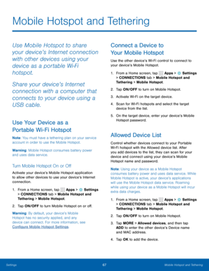 Page 7367Mobile Hotspot and Tethering
Mobile Hotspot and Tethering
Use Mobile Hotspot to share 
your device’s Internet connection 
with other devices using your 
device as a portable Wi-Fi 
hotspot.
Share your device’s Internet 
connection with a computer that 
connects to your device using a 
USB cable.
Use Your Device as a 
Portable Wi-Fi Hotspot
Note: You must have a tethering plan on your service 
account in order to use the Mobile Hotspot.
Warning: Mobile Hotspot consumes battery power 
and uses data...