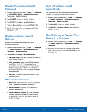 Page 7468Mobile Hotspot and Tethering
Change the Mobile Hotspot 
Password
1. From a Home screen, tap  Apps >  Settings  
> CONNECTIONS tab > Mobile Hotspot and 
Tethering > Mobile Hotspot.
2.  Tap ON/OFF to turn on Mobile Hotspot.
3.  Tap MORE > Configure Mobile Hotspot.
4.  Tap the Security field and select WPA2 PSK.
5.  Scroll down and enter a new password in the 
Password field.
Configure Mobile Hotspot 
Settings
Manage your Mobile Hotspot security and 
connecting settings.
1. From a Home screen, tap 
 Apps...
