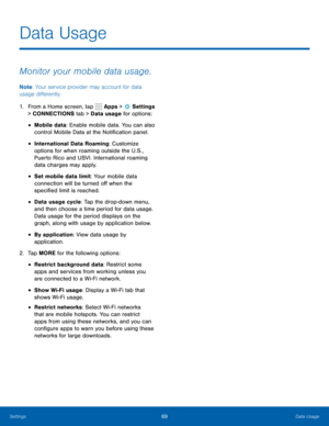 Page 7569Data Usage
Data Usage
Monitor your mobile data usage.
Note: Your service provider may account for data 
usage differently.
1.  From a Home screen, tap 
 Apps >  Settings  
> CONNECTIONS tab > Data  usage for options:
• Mobile data: Enable mobile data. You can also 
control Mobile Data at the Notification panel.
• International Data Roaming: Customize 
options for when roaming outside the U.S., 
Puerto Rico and USVI. International roaming 
data charges may apply.
• Set mobile data limit: Your mobile...