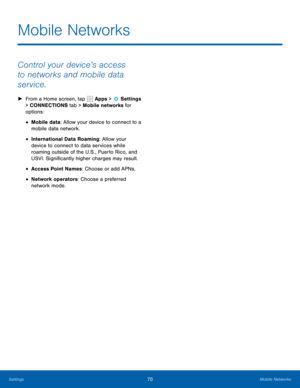 Page 7670Mobile Networks
Mobile Networks
Control your device’s access 
to networks and mobile data 
service.
 
► From a Home screen, tap  Apps >  Settings  
> CONNECTIONS tab > Mobile networks for 
options: 
• Mobile data: Allow your device to connect to a 
mobile data network.
• International Data Roaming: Allow your 
device to connect to data services while 
roaming outside of the U.S., Puerto Rico, and 
USVI. Significantly higher charges may result.
• Access Point Names: Choose or add APNs.
• Network...