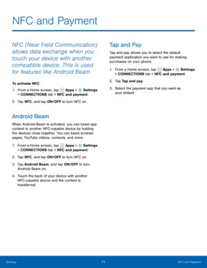 Page 7771NFC and Payment
NFC and Payment
NFC (Near Field Communication) 
allows data exchange when you 
touch your device with another 
compatible device. This is used 
for features like Android Beam.
To activate NFC:
1. From a Home screen, tap 
 Apps >  Settings  
> CONNECTIONS tab > NFC and payment. 
2.  Tap NFC , and tap ON/OFF to turn NFC on.
Android Beam
When Android Beam is activated, you can beam app 
content to another NFC -capable device by holding 
the devices close together. You can beam browser...