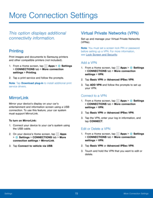 Page 7872More Connection Settings
This option displays additional 
connectivity information.
Printing
Print images and documents to Samsung printers 
and other compatible printers (not included) .
1. From a Home screen, tap 
 Apps >  Settings  
> CONNECTIONS tab > More connection 
settings > Printing.
2.  Tap a print service and follow the prompts.
Note : Tap Download plug-in to install additional print 
service drivers.
MirrorLink
Mirror your device’s display on your car’s 
entertainment and information screen...