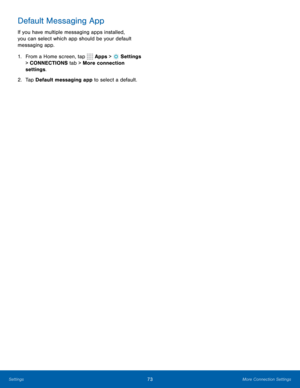 Page 7973More Connection Settings
Default Messaging App
If you have multiple messaging apps installed, 
you can select which app should be your default 
messaging app.
1. From a Home screen, tap 
 Apps >  Settings  
> CONNECTIONS tab > More connection 
settings.
2.  Tap Default messaging app to select a default. 
Settings  