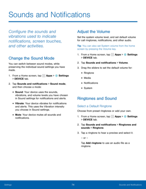 Page 8074Sounds and Notifications
Configure the sounds and 
vibrations used to indicate 
notifications, screen touches, 
and other activities.
Change the Sound Mode
You can switch between sound modes, while 
preserving the individual sound settings you have 
made.
1. From a Home screen, tap 
 Apps >  Settings  
> DEVICE tab.
2.  Tap Sounds and notifications > Sound mode, 
and then choose a mode:
• Sound: Your device uses the sounds, 
vibrations, and volume levels you have chosen 
in Sound settings for...