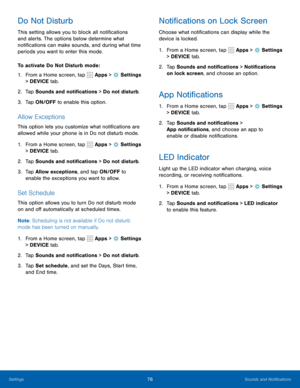 Page 8276Sounds and Notifications
Do Not Disturb
This setting allows you to block all notifications 
and alerts. The options below determine what 
notifications can make sounds, and during what time 
periods you want to enter this mode.
To activate Do Not Disturb mode:
1. From a Home screen, tap 
 Apps >  Settings  
> DEVICE tab.
2.  Tap Sounds and notifications > Do not disturb.
3.  Tap ON/OFF to enable this option.
Allow Exceptions
This option lets you customize what notifications are 
allowed while your...