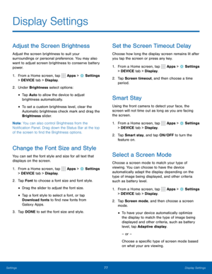 Page 8377Display Settings
Adjust the Screen Brightness
Adjust the screen brightness to suit your 
surroundings or personal preference. You may also 
want to adjust screen brightness to conserve battery 
power.
1. From a Home screen, tap 
 Apps >  Settings  
> DEVICE tab > Display.
2.  Under Brightness select options:
• Tap Auto  to allow the device to adjust 
brightness automatically. 
• To set a custom brightness level, clear the 
Automatic brightness check mark and drag the 
Brightness slider .
Note : You can...