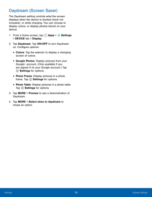Page 8478Display Settings
Daydream (Screen Saver)
The Daydream setting controls what the screen 
displays when the device is docked (dock not 
included) , or while charging. You can choose to 
display colors, or display photos stored on your 
device.
1. From a Home screen, tap 
 Apps >  Settings  
> DEVICE tab > Display.
2.  Tap Daydream. Tap ON/OFF to turn Daydream 
on. Configure options:
• Colors: Tap the selector to display a changing 
screen of colors.
• Google Photos: Display pictures from your 
Google+...