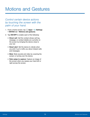 Page 8579Motions and Gestures
Control certain device actions 
by touching the screen with the 
palm of your hand.
1. From a Home screen, tap  Apps >  Settings 
> DEVICE tab > Motions and gestures.
2.  Tap ON/OFF to enable each of the following:
• Direct call: Call the contact whose call log, 
message, or contact details are currently on 
the screen by bringing the device close to 
your ear.
• Smart alert: Set the device to vibrate when 
you pick it up to notify you about missed calls 
and messages.
• Mute: Mute...