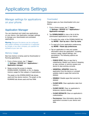 Page 8680Applications Settings
Applications Settings
Manage settings for applications 
on your phone.
Application Manager
You can download and install new applications 
on your device. Use Application manager settings 
to manage your downloaded and preloaded 
applications.
Warning: Because this device can be configured 
with system software not provided by or supported 
by Google or any other company, you operate this 
software at your own risk.
Memory Usage
See how memory is being used by Downloaded or...