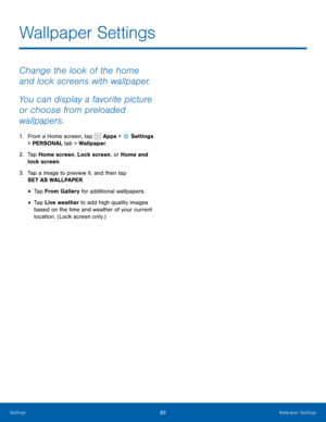 Page 8882Wallpaper Settings
Change the look of the home 
and lock screens with wallpaper. 
You can display a favorite picture 
or choose from preloaded 
wallpapers.
1. From a Home screen, tap  Apps >  Settings  
> PERSONAL tab > Wallpaper.
2.  Tap Home screen, Lock screen, or Home and 
lock screen.
3.  Tap a image to preview it, and then tap 
SET AS WALLPAPER.
• Tap From Gallery for additional wallpapers.
• Tap Live weather to add high quality images 
based on the time and weather of your current 
location....