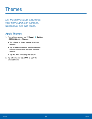 Page 8983Themes
Themes
Set the theme to be applied to 
your home and lock screens, 
wallpapers, and app icons.
Apply Themes
1. From a Home screen, tap  Apps >  Settings  
> PERSONAL tab > Themes.
• Tap a theme to view a preview of various 
screens.
• Tap STORE  to download additional themes 
from the Theme Store with your Samsung 
account.
• Tap HELP for help using this feature.
2.  Tap a theme, and tap APPLY  to apply the 
selected theme. 
Settings  