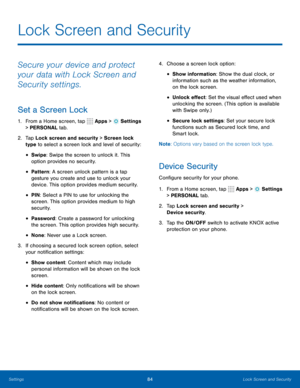 Page 9084Lock Screen and Security
Secure your device and protect 
your data with Lock Screen and 
Security settings.
Set a Screen Lock
1. From a Home screen, tap  Apps >  Settings  
> PERSONAL tab.
2.  Tap Lock screen and security > Screen lock 
type to select a screen lock and level of security:
• Swipe: Swipe the screen to unlock it. This 
option provides no security.
• Pattern : A screen unlock pattern is a tap 
gesture you create and use to unlock your 
device. This option provides medium security.
• PIN :...