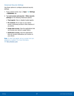 Page 9387Lock Screen and Security
Advanced Security Settings
Use these options to configure advanced security 
settings.
1. From a Home screen, tap 
 Apps >  Settings  
> PERSONAL tab.
2.  Tap Lock screen and security > Other security 
settings for the following Advanced options: 
• Trust agents: View or disable trusted agents.
• Pin windows: Pin an app on your device 
screen, preventing access to other features of 
you phone.
• Usage data access: View the applications that 
can access your device’s usage...