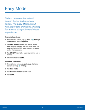 Page 9690Easy Mode
Switch between the default 
screen layout and a simpler 
layout. The Easy Mode layout 
has larger text and icons, making 
for a more straightforward visual 
experience.
To enable Easy Mode:
1. From a Home screen, tap 
 Apps >  Settings 
> PERSONAL tab > Easy mode.
2.  Ta p  Easy mode to enable this feature. When 
Easy mode is enabled, you can scroll down the 
page and select which apps you want to appear 
on the Home screens.
3.  Ta p   ON/OFF next to the apps you want to add or 
remove.
4....
