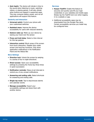 Page 9892Accessibility
• Auto haptic: The device will vibrate in time to 
the sound when listening to music, watching 
videos, or playing games. It will also vibrate 
when buttons are tapped in supported apps. 
This may consume battery power, and not all 
applications will support this feature.
Dexterity and Interaction
• Universal switch: Control your phone with 
your customized switches.
• Assistant menu: Improve the device 
accessibility for users with reduced dexterity.
• Gesture wake up: Wake up your...