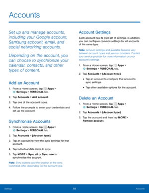 Page 9993Accounts
Accounts
Set up and manage accounts, 
including your Google account, 
Samsung account, email, and 
social networking accounts.
Depending on the account, you 
can choose to synchronize your 
calendar, contacts, and other 
types of content.
Add an Account
1. From a Home screen, tap  Apps > 
 Settings  > PERSONAL tab.
2. Tap Accounts > Add account.
3.  Tap one of the account types.
4.  Follow the prompts to enter your credentials and 
set up the account.
Synchronize Accounts
1. From a Home...