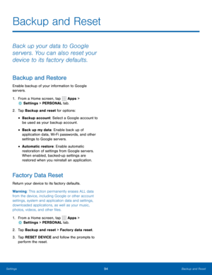 Page 10094Backup and Reset
Backup and Reset
Back up your data to Google 
servers. You can also reset your 
device to its factory defaults.
Backup and Restore
Enable backup of your information to Google 
servers.
1. From a Home screen, tap  Apps > 
 Settings  > PERSONAL tab.
2.  Tap Backup and reset for options:
• Backup account: Select a Google account to 
be used as your backup account.
• Back up my data: Enable back up of 
application data, Wi-Fi passwords, and other 
settings to Google servers.
• Automatic...