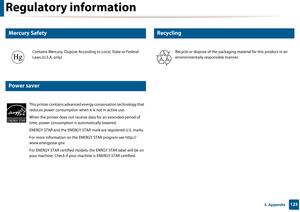 Page 125Regulatory information
1255. Appendix
7 
Mercury Safety
8 
Power saver
9 
Recycling
Contains Mercury, Dispose According to Local, State or Federal 
Laws.(U.S.A. only)
This printer contains advanced ener gy conservation technology that 
reduces power consumption when it is not in active use.
When the printer does not receive data for an extended period of 
time, power consumption is automatically lowered. 
ENERGY STAR and the ENERGY STAR mark are registered U.S. marks. 
For more information on the ENERGY...