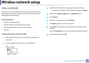 Page 180Wireless network setup
1802.  Using a Network-Connected Machine
Ad hoc via USB cable
If you do not have an access point (AP), yo u may still connect the machine 
wirelessly to your computer  by setting up an ad hoc wireless network by 
following these simple directions.
Items to prepare
• Network-connected computer
• Software CD that was pr ovided with your machine
• A machine installed with  a wireless network interface
• USB cable
Creating the ad hoc network in Mac
1Make sure that the machine is...