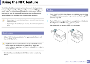 Page 1931932.  Using a Network-Connected Machine
Using the NFC feature
The NFC(Near Field Communication) printer allows you to directly print/scan 
from your cell phone just by  holding your cell phone over the NFC tag on your 
printer. It does not require  installing print driver or connecting to an access 
point. You just need NFC  supported cell phone. In or der to use this feature, 
Samsung Mobile Print app needs to be  installed on your cell phone. 
 
• Depending on the material of the cell phone cover, NFC...