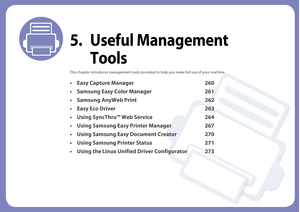 Page 2595. Useful Management Tools
This chapter introduces management tools provid ed to help you make full use of your machine. 
• Easy Capture Manager 260
• Samsung Easy Color Manager 261
• Samsung AnyWeb Print 262
• Easy Eco Driver 263
• Using SyncThru™ Web Service 264
• Using Samsung Easy Printer Manager 267
• Using Samsung Easy Document Creator 270
• Using Samsung Printer Status 271
• Using the Linux Unified Driver Configurator 273 