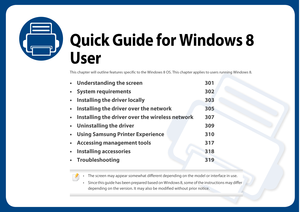 Page 300Quick Guide for Windows 8 
User
This chapter will outline features specific to the Windows 8 OS. This chapter appl ies to users running Windows 8. 
• Understanding the screen 301
• System requirements 302
• Installing the driver locally 303
• Installing the driver over the network 305
• Installing the driver over the wireless network 307
• Uninstalling the driver 309
• Using Samsung Printer Experience 310
• Accessing management tools 317
• Installing accessories 318
• Troubleshooting 319
 
• The screen...