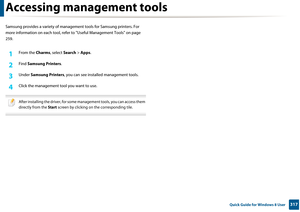 Page 317317 Quick Guide for Windows 8 User
Accessing management tools
Samsung provides a variety of management tools for Samsung printers. For 
more information on each  tool, refer to "Useful Management Tools" on page 
259.
1From the  Charms, select Search > Apps .
2 Find Samsung Printers.
3 Under  Samsung Printers , you can see installed  management tools.
4 Click the management tool you want to use.
 
After installing the driver, for some management tools, you can access them 
directly from the Start...