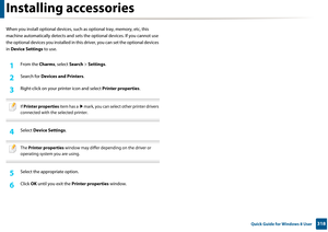 Page 318318 Quick Guide for Windows 8 User
Installing accessories
When you install optional devices, such as optional tray, memory, etc, this 
machine automatically detec ts and sets the optional devices. If you cannot use 
the optional devices you installed in this  driver, you can set the optional devices 
in  Device Settings  to use.
1From the Charms, select Search > Settings .
2 Search for  Devices and Printers .
3 Right-click on your printer icon and select Printer properties.
 
If Printer properties  item...