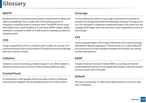 Page 329Glossary
329 Glossary
BOOTP
Bootstrap Protocol. A network protocol used by a network client to obtain its IP 
address automatically.  This is usually done in the bootstrap process of 
computers or operating systems running  on them. The BOOTP servers assign 
the IP address from a pool  of addresses to each client. BOOTP enables 'diskless 
workstation' computers to obta in an IP address prior to loading any advanced 
operating system.
CCD
Charge Coupled Device (CCD) is a hardware which en ables...