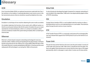 Page 331Glossary
331 Glossary
ECM
Error Correction Mode (ECM) is an optional transmission mode built into Class 1 
fax machines or fax modems. It automa tically detects and corrects errors in the 
fax transmission process that are some times caused by telephone line noise.
Emulation
Emulation is a technique of one machine  obtaining the same results as another.
An emulator duplicates the functions of  one system with a different system, so 
that the second system behaves like the  first system. Emulation focuses...