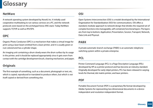 Page 335Glossary
335 Glossary
NetWare
A network operating system developed by Novell, Inc. It initially used 
cooperative multitasking to run various services on a PC , and the network 
protocols were based on the archetyp al Xerox XNS stack. Today NetWare 
supports TCP/IP as well as IPX/SPX.
OPC
Organic Photo Conductor (OPC) is a mech anism that makes a virtual image for 
print using a laser beam emitted from a la ser printer, and it is usually green or 
rust colored and has a cylinder shape. 
An imaging unit...