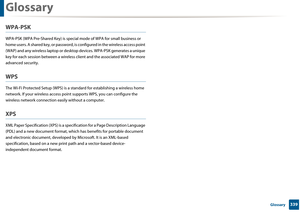 Page 339Glossary
339 Glossary
WPA-PSK
WPA-PSK (WPA Pre-Shared Key) is special mode of WPA for small business or 
home users. A shared  key, or password, is configu red in the wireless access point 
(WAP) and any wireless laptop or desk top devices. WPA-PSK generates a unique 
key for each session between  a wireless client and the associated WAP for more 
advanced security.
WPS
The Wi-Fi Protected Setup (WPS ) is a standard for establishing a wireless home 
network. If your wireless access point supports WPS,...