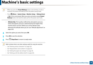 Page 38Machine’s basic settings
382. Menu Overview and Basic Setup
 
• When you press the Power/Wakeup button, start printing, or a fax is 
received, the product will wake up from the power saving mode.
• Press  (Menu ) > System Setup  > Machine  Setup  >  Wakeup Event  
>  On  on the control panel. When  you press any button except  Power/
Wakeup  button, the machine wake up  from the power save mode.
 
•Altitude Adj.:  Print quality is affected by atmospheric pressure, 
which atmospheric pressure is dete...