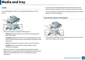 Page 45Media and tray
452. Menu Overview and Basic Setup
Labels
To avoid damaging the machine, use only labels designed for use in laser 
printers.
• When selecting labels, cons ider the following factors:
- Adhesives:  Should be stable at your  machine’s fusing temperature 
about 170°C (338°F).
- Arrangement:  Only use labels with no exposed backing between them. 
Labels can peel off sheets that have spaces between the labels, causing \я
serious jams.
- Curl:  Must lie flat with no more than  13 mm of curl in...