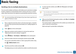 Page 66Basic faxing
662. Menu Overview and Basic Setup
Sending a fax to multiple destinations
You can use the multiple send feature, which allows you to send a fax to multiple 
locations. Originals are auto matically stored in memory and sent to a remote 
station. After transmission, the originals are automatically er ased from memory. 
 
You cannot send faxes with this feature if you have chosen super fine as an 
option or if the fax is in color.
 
1Place a single document face down on  the document glass, or...